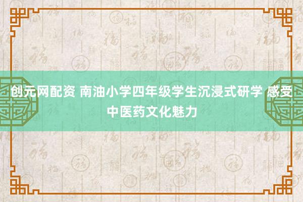 创元网配资 南油小学四年级学生沉浸式研学 感受中医药文化魅力