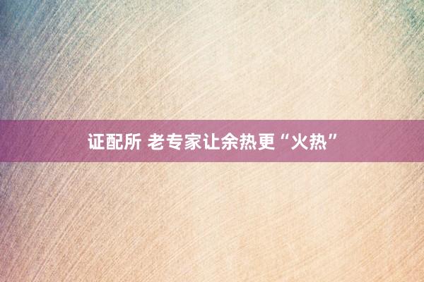 证配所 老专家让余热更“火热”