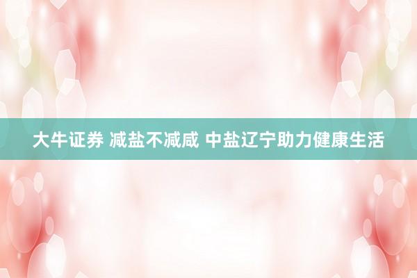 大牛证券 减盐不减咸 中盐辽宁助力健康生活