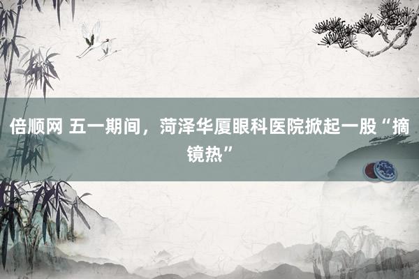 倍顺网 五一期间，菏泽华厦眼科医院掀起一股“摘镜热”