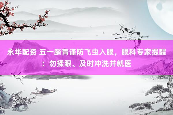 永华配资 五一踏青谨防飞虫入眼，眼科专家提醒：勿揉眼、及时冲洗并就医