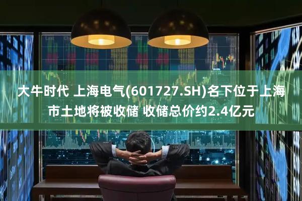 大牛时代 上海电气(601727.SH)名下位于上海市土地将被收储 收储总价约2.4亿元
