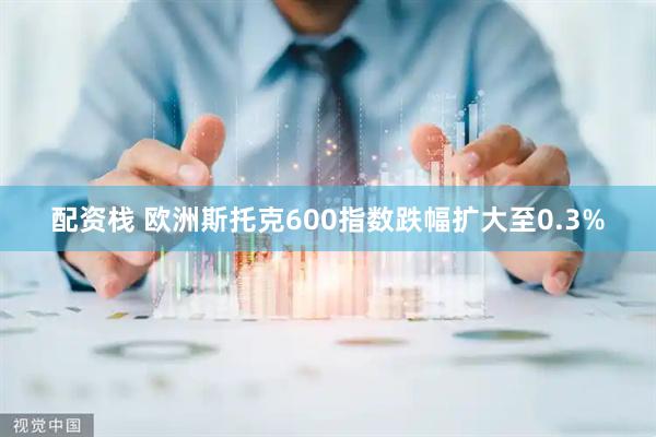 配资栈 欧洲斯托克600指数跌幅扩大至0.3%