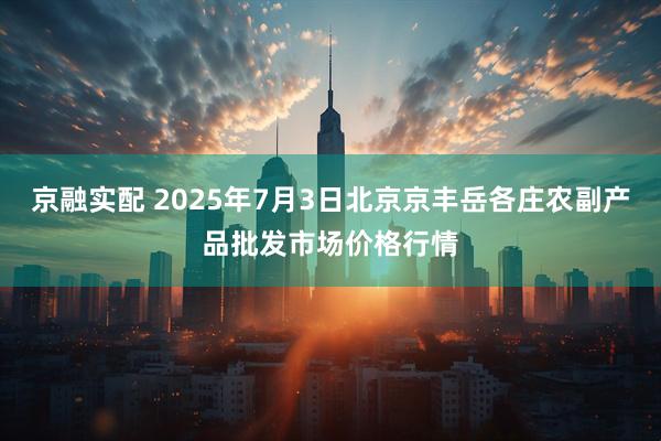 京融实配 2025年7月3日北京京丰岳各庄农副产品批发市场价格行情