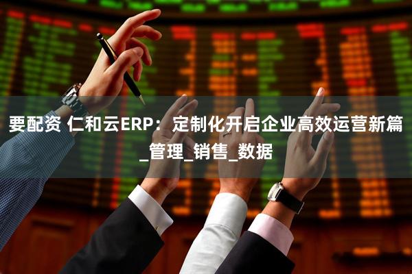 要配资 仁和云ERP：定制化开启企业高效运营新篇_管理_销售_数据