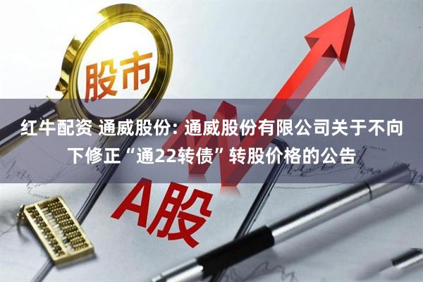 红牛配资 通威股份: 通威股份有限公司关于不向下修正“通22转债”转股价格的公告