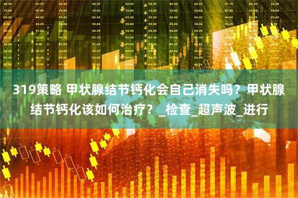 319策略 甲状腺结节钙化会自己消失吗？甲状腺结节钙化该如何治疗？_检查_超声波_进行