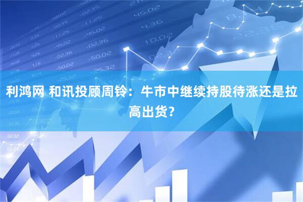 利鸿网 和讯投顾周铃：牛市中继续持股待涨还是拉高出货？