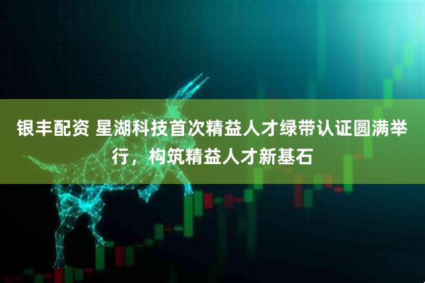 银丰配资 星湖科技首次精益人才绿带认证圆满举行，构筑精益人才新基石
