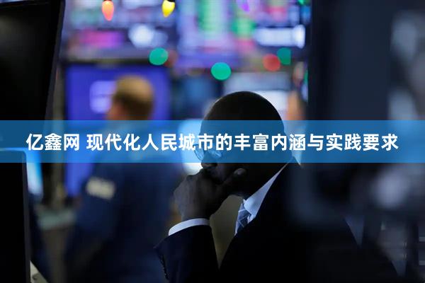 亿鑫网 现代化人民城市的丰富内涵与实践要求