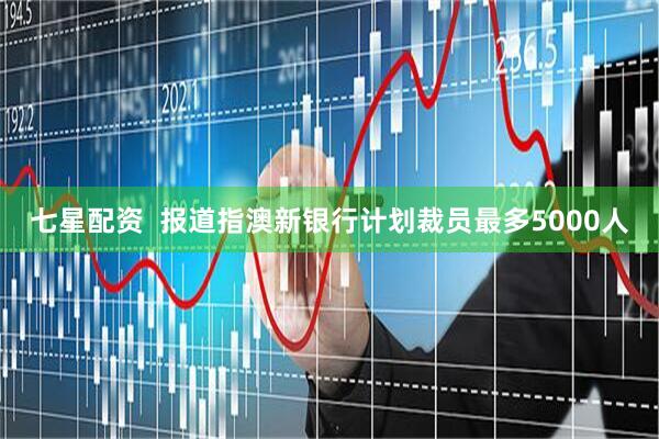 七星配资  报道指澳新银行计划裁员最多5000人