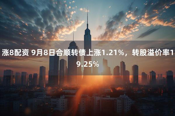 涨8配资 9月8日合顺转债上涨1.21%，转股溢价率19.25%