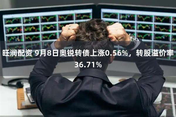 旺润配资 9月8日奥锐转债上涨0.56%，转股溢价率36.71%
