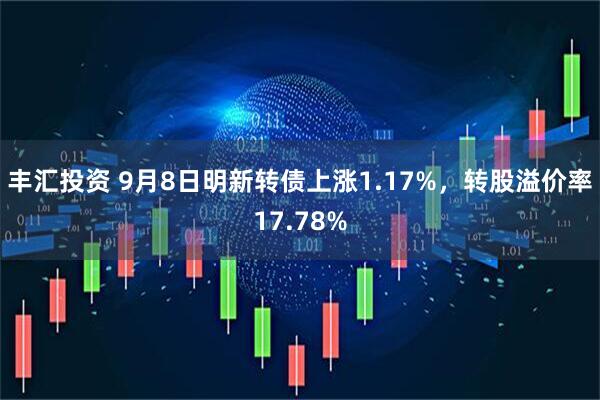 丰汇投资 9月8日明新转债上涨1.17%，转股溢价率17.78%