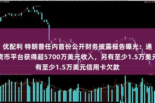 优配利 特朗普任内首份公开财务披露报告曝光：通过持股加密货币平台获得超5700万美元收入，另有至少1.5万美元信用卡欠款