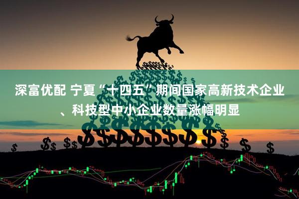 深富优配 宁夏“十四五”期间国家高新技术企业、科技型中小企业数量涨幅明显