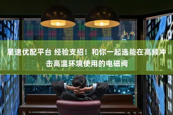 星速优配平台 经验支招！和你一起选能在高频冲击高温环境使用的电磁阀