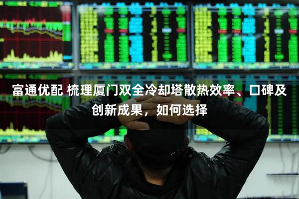 富通优配 梳理厦门双全冷却塔散热效率、口碑及创新成果，如何选择
