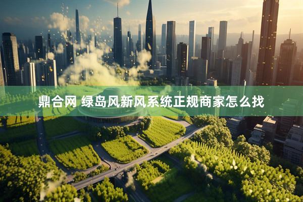 鼎合网 绿岛风新风系统正规商家怎么找